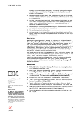 IBM Global Services


                                                       enablers that underpin these capabilities. Establish an inter-linked program of
                                                       capability improvement initiatives that progressively develops the required
                                                       enablers and capabilities.
                                                  5.   Develop customer-focused service level agreements that spell out the service
                                                       elements and deliverables, the service attributes and performance levels, costs
                                                       and measurements.
                                                  6.   Consider making service prices visible to encourage accountability for service
                                                       consumption when managing service demand. Ensure that the granularity of
                                                       service prices, and the level at which they are made visible, will result in
                                                       behaviours you want to encourage.
                                                  7.   Develop service marketing strategies and feedback mechanisms to continually
                                                       manage customers’ perceptions and expectations.
                                                  8.   Manage the organizational transition.
                                                  9.   Actively manage the service portfolio to maintain the vitality of services offered.
                                                       Ensure that for each service, appropriate strategies are adopted for each stage
                                                       of its life cycle.

                                                  Conclusion
                                                  Adopting an IT services approach provides the foundation for addressing many of
                                                  the challenges facing IT organizations today. Implementing a services framework is
                                                  highly likely to force IT organizations to rethink what they do today, why they do it,
                                                  how they do it and perhaps most importantly who they do it for. For many IT
                                                  organizations, implementing a services framework will be a significant organizational
                                                  transformation. A successful IT services implementation that emphasizes the IT
                                                  customer perspective will reward IT organizations with a sustainable advantage in
                                                  addressing IT value and customer satisfaction issues.
                                                  IBM Global Services can help improve the service your IT organization delivers. We
                                                  can also help reduce the cost of delivering a given grade of service. Finally, we can
                                                  prepare your IT organization to support new e-business solutions.
                                                  We offer services ranging from initial planning, through to process reengineering
                                                  and managing organizational change. IBM Global Services offers diverse,
                                                  customised solutions to help you meet - and beat - the challenge of managing IT
                                                  services successfully.

                                                  References
                                                  1.   Michael E. Porter, Competitive Strategy : Techniques for Analyzing Industries
                                                       and Competitors, Free Press, 1980.
                                                  2.   Philip Kotler, Marketing Management - Analysis, Planning, Implementation and
                                                       Control (Eighth edition), Prentice Hall, 1994, pp. 464-468.

o                                                 3.   IBM Systems Management Consulting and Design, IBM Systems Management
                                                       Solution Lifecycle, 2000, http://www.ibm.com/services/ism/consulting/.
                                                  4.   Gartner Group, The Core Elements of IT Service Design, 8 August 2000.
© Copyright IBM Corporation 2001
                                                  5.   Joshua Gans, Stephen King & Gregory Mankiw, Principles of Microeconomics,
IBM Global Services                                    Harcourt Brace & Co., 1999, pp. 63-64.
Route 100
Somers, NY 10589
U.S.A.
                                                  6.   Valarie A. Zeithaml, A. Parasuraman & Leonard L. Berry, Delivering Quality
                                                       Service: Balancing Customer Perceptions and Expectations, Free Press, 1990.
Produced in the United States of America
12-17                                             7.   IBM IT Process Model White Paper, Managing information technology in a new
Version 1.0
                                                       age, IBM, 2000, http://www.ibm.com/services/whitepapers/.
All Rights Reserved
                                                  8.   Glen Urban & Steven Star, Advanced Marketing Strategy, Prentice Hall, 1991,
IBM, the IBM logo, and the e-business logo             pp. 102-105.
are trademarks or registered trademarks of
International Business Machines Corporation
in the United States, other countries, or both.

Other company, product and service names
may be trademarks or service marks of others.

References in this publication to IBM products
or services do not imply the IBM intends to
make them available in all countries in which
IBM operates.




                                                                                                                                        25
 