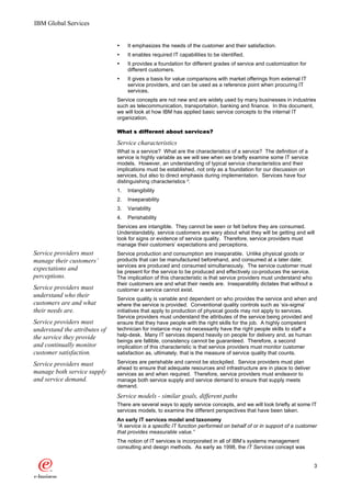 IBM Global Services


                               Ÿ    It emphasizes the needs of the customer and their satisfaction.
                               Ÿ    It enables required IT capabilities to be identified.
                               Ÿ    It provides a foundation for different grades of service and customization for
                                    different customers.
                               Ÿ    It gives a basis for value comparisons with market offerings from external IT
                                    service providers, and can be used as a reference point when procuring IT
                                    services.
                               Service concepts are not new and are widely used by many businesses in industries
                               such as telecommunication, transportation, banking and finance. In this document,
                               we will look at how IBM has applied basic service concepts to the internal IT
                               organization.

                               What’s different about services?
                                                      services?

                               Service characteristics
                               What is a service? What are the characteristics of a service? The definition of a
                               service is highly variable as we will see when we briefly examine some IT service
                               models. However, an understanding of typical service characteristics and their
                               implications must be established, not only as a foundation for our discussion on
                               services, but also to direct emphasis during implementation. Services have four
                               distinguishing characteristics 2:
                               1.   Intangibility
                               2.   Inseparability
                               3.   Variability
                               4.   Perishability
                               Services are intangible. They cannot be seen or felt before they are consumed.
                               Understandably, service customers are wary about what they will be getting and will
                               look for signs or evidence of service quality. Therefore, service providers must
                               manage their customers’ expectations and perceptions.
Service providers must         Service production and consumption are inseparable. Unlike physical goods or
manage their customers’        products that can be manufactured beforehand, and consumed at a later date;
                               services are produced and consumed simultaneously. The service customer must
expectations and               be present for the service to be produced and effectively co-produces the service.
perceptions.                   The implication of this characteristic is that service providers must understand who
                               their customers are and what their needs are. Inseparability dictates that without a
Service providers must         customer a service cannot exist.
understand who their
                               Service quality is variable and dependent on who provides the service and when and
customers are and what         where the service is provided. Conventional quality controls such as ‘six-sigma’
their needs are.               initiatives that apply to production of physical goods may not apply to services.
                               Service providers must understand the attributes of the service being provided and
Service providers must         ensure that they have people with the right skills for the job. A highly competent
understand the attributes of   technician for instance may not necessarily have the right people skills to staff a
the service they provide       help-desk. Many IT services depend heavily on people for delivery and, as human
                               beings are fallible, consistency cannot be guaranteed. Therefore, a second
and continually monitor        implication of this characteristic is that service providers must monitor customer
customer satisfaction.         satisfaction as, ultimately, that is the measure of service quality that counts.

Service providers must         Services are perishable and cannot be stockpiled. Service providers must plan
                               ahead to ensure that adequate resources and infrastructure are in place to deliver
manage both service supply     services as and when required. Therefore, service providers must endeavor to
and service demand.            manage both service supply and service demand to ensure that supply meets
                               demand.
                               Service models - similar goals, different paths
                               There are several ways to apply service concepts, and we will look briefly at some IT
                               services models, to examine the different perspectives that have been taken.
                               An early IT services model and taxonomy
                               “A service is a specific IT function performed on behalf of or in support of a customer
                               that provides measurable value.”
                               The notion of IT services is incorporated in all of IBM’s systems management
                               consulting and design methods. As early as 1998, the IT Services concept was


                                                                                                                      3
 