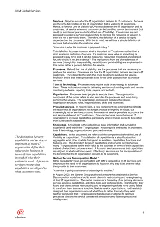 IBM Global Services


                               Services. Services are what the IT organization delivers to IT customers. Services
                               are the only deliverables of the IT organization that is visible to IT customers.
                               Hence, a notional Line of Visibility (LOV) exists between the IT organization and its
                               customers. A service where no customer can be identified cannot be a service (but
                               could be an internal process behind the Line of Visibility). If customers are not
                               prepared to accept a service because they do not see the relevance or value in it,
                               then it is not a service to them. Therefore, the definition of a service is highly
                               dependent on the customers. With this in mind, we will use a simple definition of
                               services that advocates the customer view:
                               “A service is what the customer is prepared to buy.”
                               This definition focusses more on what is important to IT customers rather than a
                               strict academic definition of service. If a customer sees value in something, is
                               prepared to pay for it, and it can be measured, resourced, monitored and charged
                               for, why should it not be a service? The implications from the characteristics of
                               services (intangibility, inseparability, variability and perishability) are emphasized in
                               this model rather a generic definition for service.
                               Processes. Behind the Line of Visibility, are the processes that are necessary to
                               produce the services. Processes are how the IT organization delivers services to IT
                               customers. They describe the work that must be done to produce the service.
                               Implicit in this is that these processes exist for no other purpose than to produce
                               services.
                               Tools & Technology. Processes may require tools or technology to automate
                               them. These include tools used in delivering service such as diagnostic and remote
                               monitoring software, reporting tools, pagers, and so forth.
                               Organization. Processes need people to execute them. The organization
                               component of the model refers to who executes the processes and in so doing
                               performs the service. The organization component includes the people,
                               organization structure, roles, responsibilities, skills and incentives.
                               Procured services. In recent years, a new component has emerged that reflects
                               the reality that IT organizations not longer produce everything in-house, but
                               increasingly rely of services procured from external service providers to produce the
                               end service delivered to IT customers. Procured services can enhance an IT
                               organization’s in-house capabilities, particularly when it makes sense to buy rather
                               than build specific capabilities.
                               Knowledge. Knowledge is the collection of data, information and cumulative
                               experience used within the IT organization. Knowledge is embedded in processes,
                               tools & technology, organization and procured services.
                               Capabilities. In this document, we refer to all the components behind the Line of
The distinction between        Visibility as ‘capabilities’. This definition of capabilities is a simplification that
capabilities and services is   aggregates what other models distinguish as enablers, capabilities, functions and
important as many IT           features, etc. The distinction between capabilities and services is important as
                               many IT organizations define their value to the business in terms of their capabilities
organization define their      instead of what their customers want. A focus on services ensures that capabilities
value to the business in       are aligned to what customers want. Effectively, services are the encapsulation of
terms of their capabilities    the benefits that the IT organization delivers to its customers.
instead of what their          Gartner Service Decomposition Model 4
customers want. A focus on     Other consultants' views are consistent with IBM’s perspective on IT services, and
services ensures that          emphasize the need for IT organizations to focus on why they exist and the value
                               they provide to their customers.
capabilities are aligned to
what customers want.           “A service is giving assistance or advantage to another.”
                               In August 2000, the Gartner Group published a report that described a Service
                               Decomposition model as a tool to assist clients in restructuring and re-engineering
                               of their IT organizations. The model consists of a hierarchy of six primary elements:
                               service, process, capabilities, activities, tools and technical skills. Significantly, they
                               found that clients whose restructuring and re-engineering efforts have utterly failed
                               to transform them into more adaptive, flexible service organizations, had inevitably
                               designed their organizations around what they do rather than why they exist.
                               Gartner concluded that IT organizations that develop or attempt to optimize
                               processes outside the service context will almost certainly face organizational
                               misalignment.




                                                                                                                           6
 