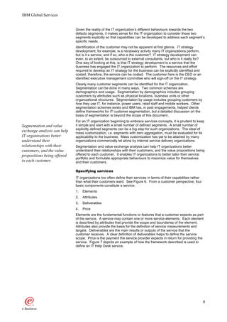IBM Global Services


                             Given the reality of the IT organization’s different behaviours towards the two
                             defacto segments, it makes sense for the IT organization to consider these two
                             segments explicitly so that capabilities can be developed to address each segment’s
                             specific needs.
                             Identification of the customer may not be apparent at first glance. IT strategy
                             development, for example, is a necessary activity many IT organizations perform,
                             but is it a service, and if so, who is the customer? IT strategy development can
                             even, to an extent, be outsourced to external consultants, but who is it really for?
                             One way of looking at this, is that IT strategy development is a service that the
                             business has engaged the IT organization to perform. The resources and effort
                             required to develop an IT strategy for the business can be explicitly identified and
                             costed, therefore, the service can be costed. The customer here is the CEO or an
                             identified executive management committee who will sign-off on the IT strategy.
                             Clearly many customer segments can be identified for the IT organization.
                             Segmentation can be done in many ways. Two common schemes are
                             demographics and usage. Segmentation by demographics includes grouping
                             customers by attributes such as physical locations, business units or other
                             organizational structures. Segmentation by usage includes grouping customers by
                             how they use IT, for instance, power users, retail staff and mobile workers. Other
                             segmentation schemes exists and IBM has, in past engagements, helped clients
                             define frameworks for IT customer segmentation, but a detailed discussion on the
                             basis of segmentation is beyond the scope of this document.
                             For an IT organization beginning to embrace services concepts, it is prudent to keep
Segmentation and value       it simple and start with a small number of defined segments. A small number of
                             explicitly defined segments can be a big step for such organizations. The ideal of
exchange analysis can help   mass customization, i.e. segments with zero aggregation, must be evaluated for its
IT organizations better      applicability to the business. Mass customization has yet to be attained by many
understand their             organizations commercially let alone by internal service delivery organizations.
relationships with their     Segmentation and value exchange analysis can help IT organizations better
customers, and the value     understand their relationships with their customers, and the value propositions being
propositions being offered   offered to each customer. It enables IT organizations to better tailor their service
                             portfolio and formulate appropriate behaviours to maximize value for themselves
to each customer.            and their customers.

                             Specifying services
                             IT organizations too often define their services in terms of their capabilities rather
                             than what their customers want. See Figure 6. From a customer perspective, four
                             basic components constitute a service:
                             1.   Elements
                             2.   Attributes
                             3.   Deliverables
                             4.   Price
                             Elements are the fundamental functions or features that a customer expects as part
                             of the service. A service may contain one or more service elements. Each element
                             is described by attributes that provide the scope and boundaries of the element.
                             Attributes also provide the basis for the definition of service measurements and
                             targets. Deliverables are the main results or outputs of the service that the
                             customer receives. A clear definition of deliverables helps to define the service
                             scope. Price is the payment the service provider expects in return for providing the
                             service. Figure 7 depicts an example of how the framework described is used to
                             define an IT Help Desk service.




                                                                                                                      8
 