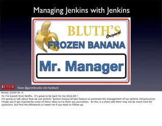Managing Jenkins with Jenkins

Tweet @garethbowles with feedback!
Monday, October 28, 13

Hi, I’m Gareth from Netﬂix. It’s great to be back for my third JUC !
I’m going to talk about how we use Jenkins’ System Groovy Scripts feature to automate the management of our Jenkins infrastructure.
I hope you’ll get inspired by some of these ideas to try them out yourselves. As this is a short talk there may not be much time for
questions, but ﬁnd me afterwards or tweet me if you want to follow up.

 