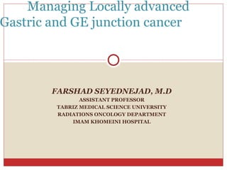 FARSHAD SEYEDNEJAD, M.D ASSISTANT PROFESSOR TABRIZ MEDICAL SCIENCE UNIVERSITY RADIATIONS ONCOLOGY DEPARTMENT IMAM KHOMEINI HOSPITAL Managing Locally advanced  Gastric and GE junction cancer  