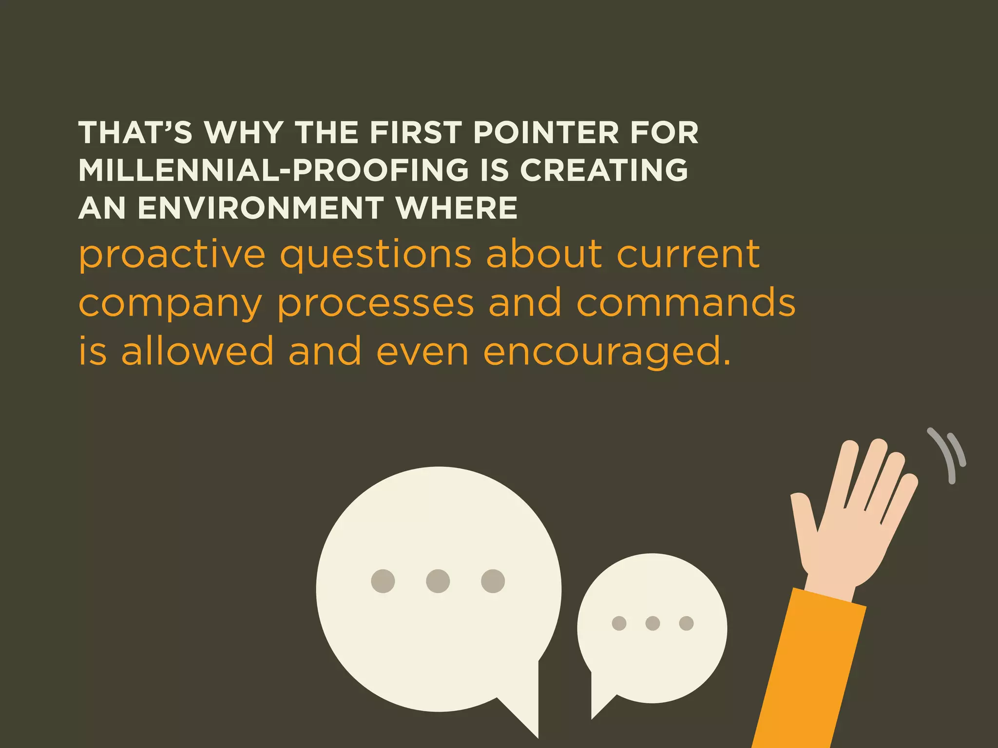THAT’S WHY THE FIRST POINTER FOR 
MILLENNIAL-PROOFING IS CREATING 
AN ENVIRONMENT WHERE 
proactive questions about current 
company processes and commands 
is allowed and even encouraged. 
 