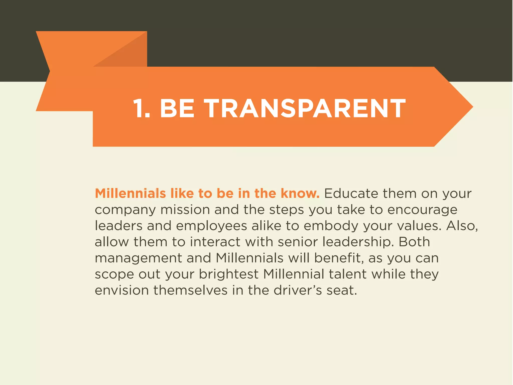 1. BE TRANSPARENT 
Millennials like to be in the know. Educate them on your 
company mission and the steps you take to encourage 
leaders and employees alike to embody your values. Also, 
allow them to interact with senior leadership. Both 
management and Millennials will benefit, as you can 
scope out your brightest Millennial talent while they 
envision themselves in the driver’s seat. 
 
