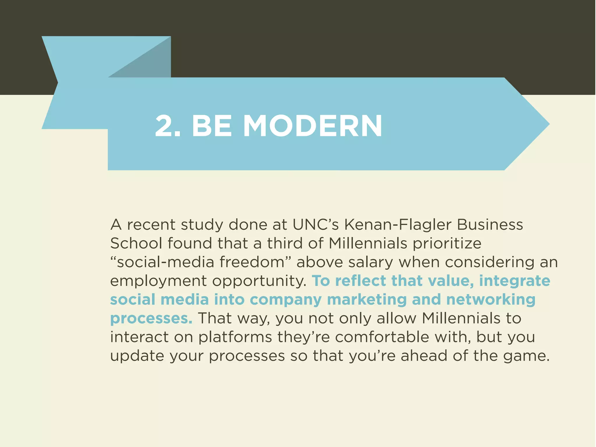 2. BE MODERN 
A recent study done at UNC’s Kenan-Flagler Business 
School found that a third of Millennials prioritize 
“social-media freedom” above salary when considering an 
employment opportunity. To reflect that value, integrate 
social media into company marketing and networking 
processes. That way, you not only allow Millennials to 
interact on platforms they’re comfortable with, but you 
update your processes so that you’re ahead of the game. 
 