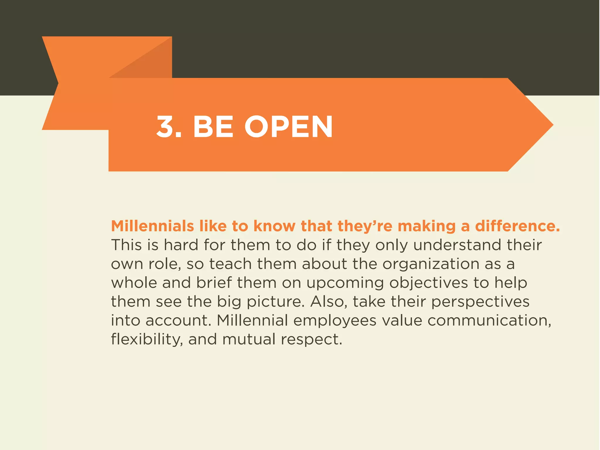 3. BE OPEN 
Millennials like to know that they’re making a difference. 
This is hard for them to do if they only understand their 
own role, so teach them about the organization as a 
whole and brief them on upcoming objectives to help 
them see the big picture. Also, take their perspectives 
into account. Millennial employees value communication, 
flexibility, and mutual respect. 
 