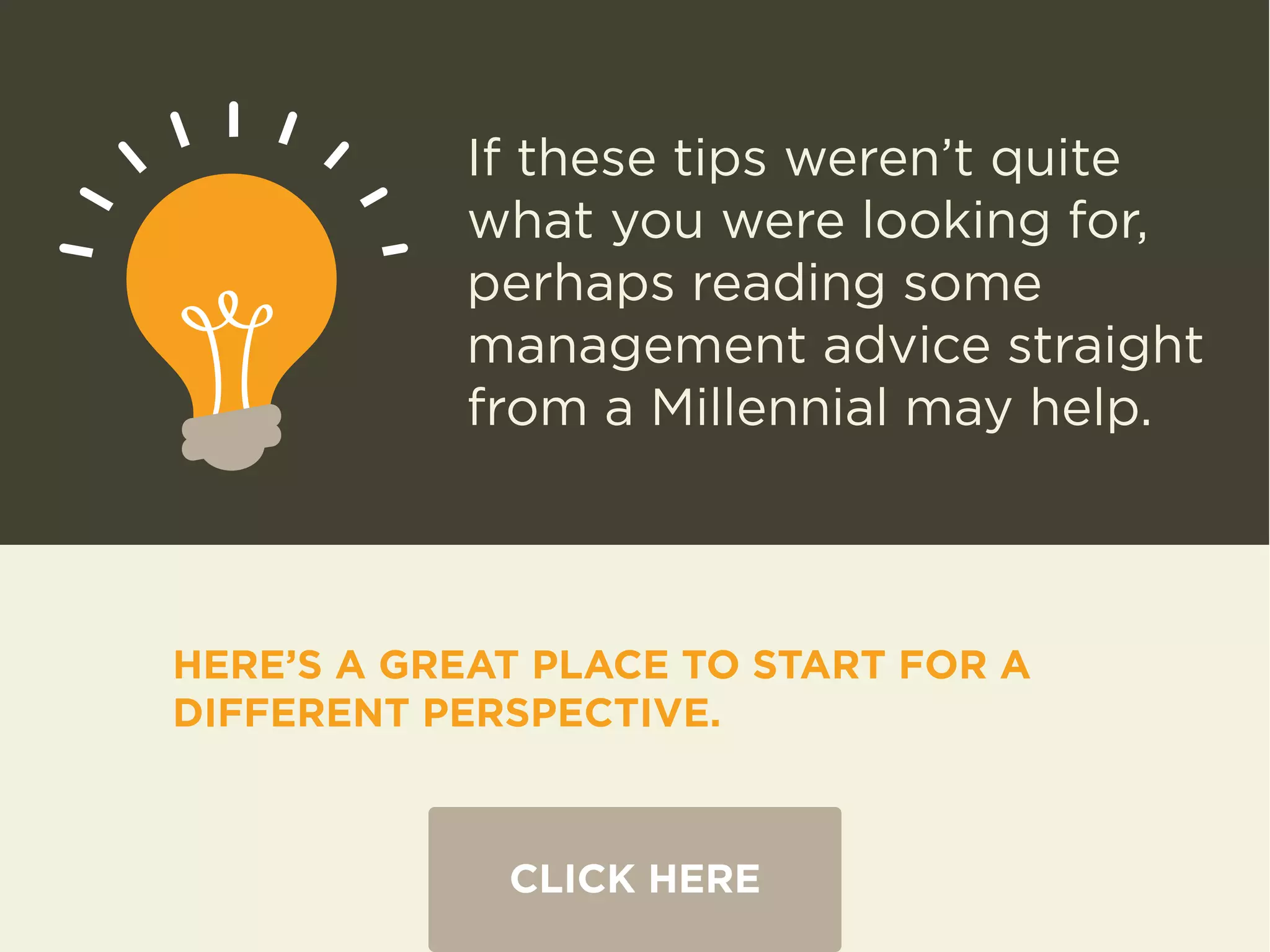 If these tips weren’t quite 
what you were looking for, 
perhaps reading some 
management advice straight 
from a Millennial may help. 
HERE’S A GREAT PLACE TO START FOR A 
DIFFERENT PERSPECTIVE. 
CLICK HERE 
 