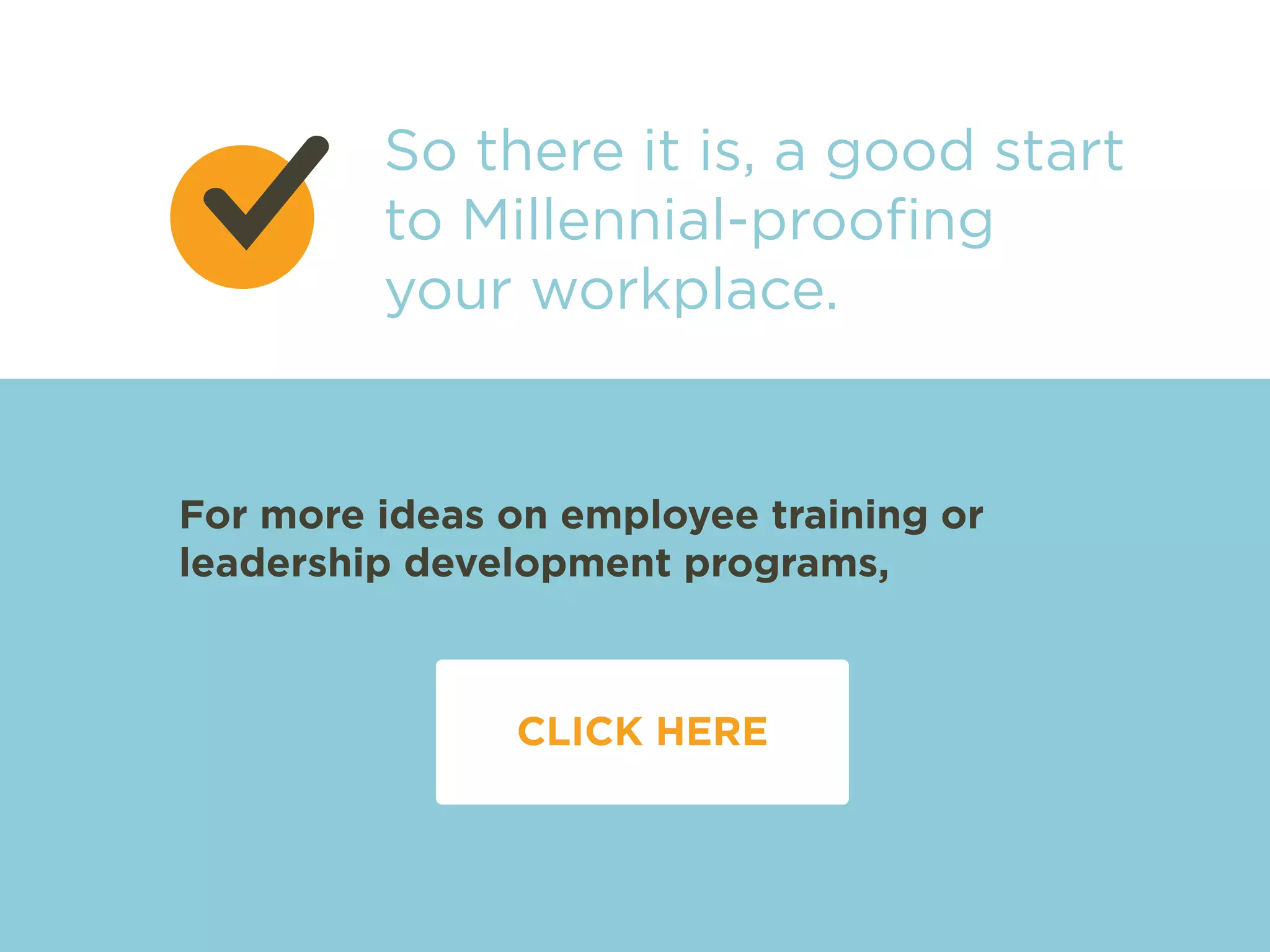 So there it is, a good start 
to Millennial-proofing 
your workplace. 
For more ideas on employee training or 
leadership development programs, 
CLICK HERE 
 