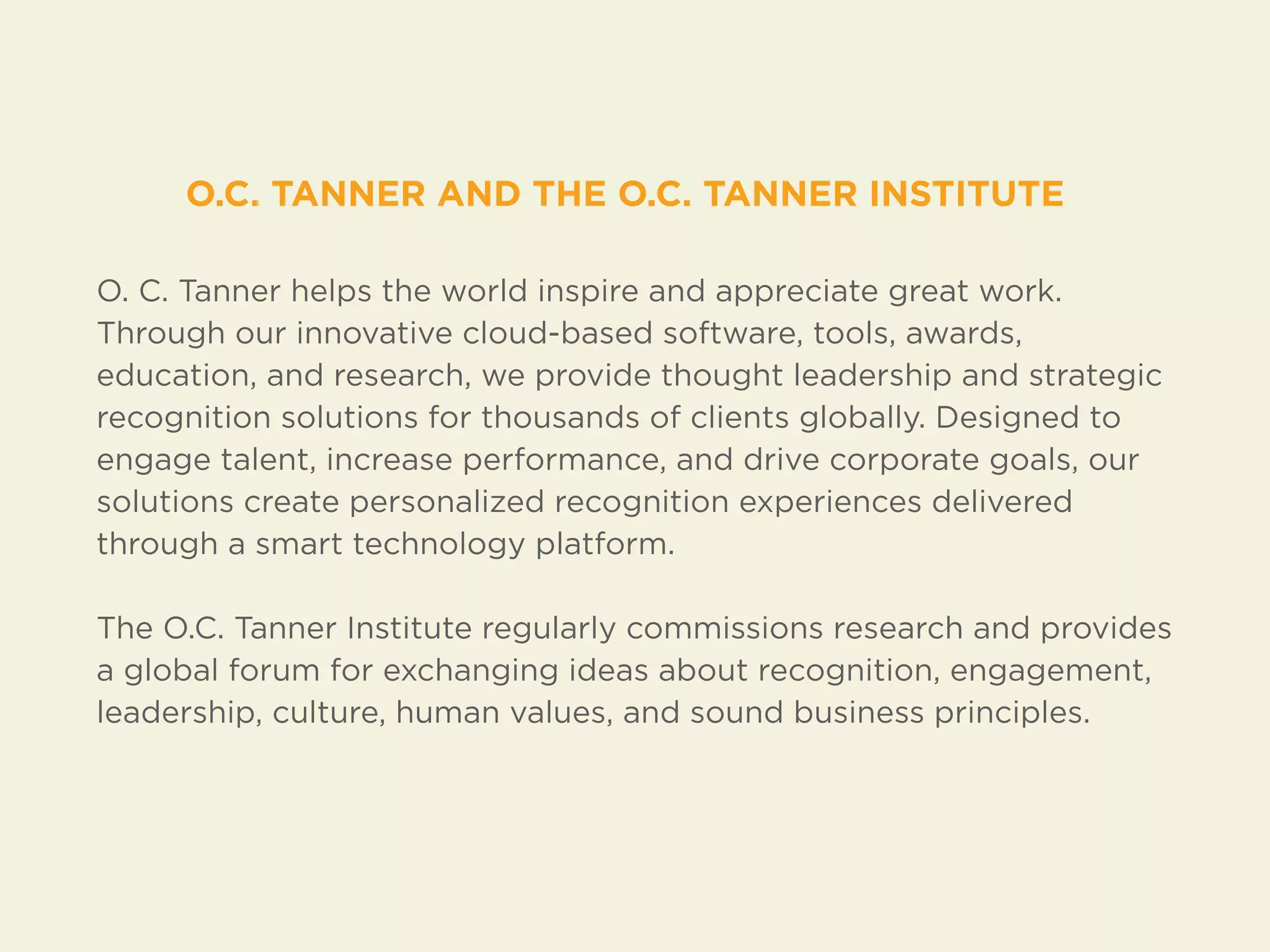 O.C. TANNER AND THE O.C. TANNER INSTITUTE 
O. C. Tanner helps the world inspire and appreciate great work. 
Through our innovative cloud-based software, tools, awards, 
education, and research, we provide thought leadership and strategic 
recognition solutions for thousands of clients globally. Designed to 
engage talent, increase performance, and drive corporate goals, our 
solutions create personalized recognition experiences delivered 
through a smart technology platform. 
The O.C. Tanner Institute regularly commissions research and provides 
a global forum for exchanging ideas about recognition, engagement, 
leadership, culture, human values, and sound business principles. 

