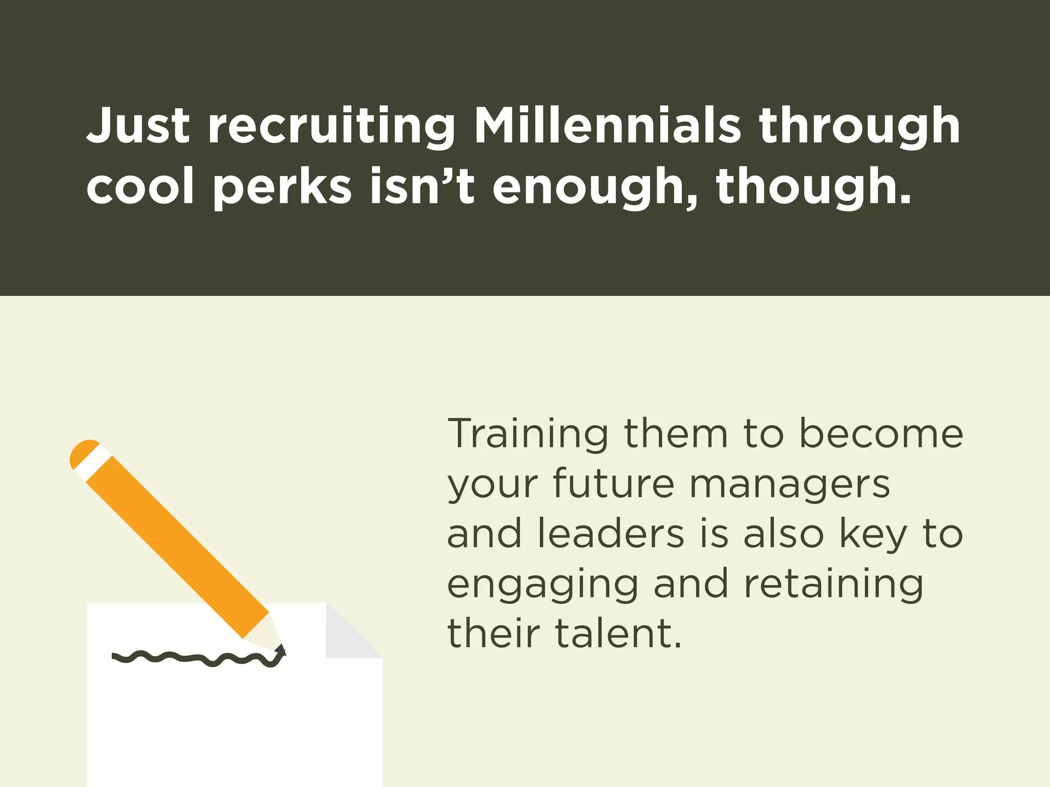Just recruiting Millennials through 
cool perks isn’t enough, though. 
Training them to become 
your future managers 
and leaders is also key to 
engaging and retaining 
their talent. 
 