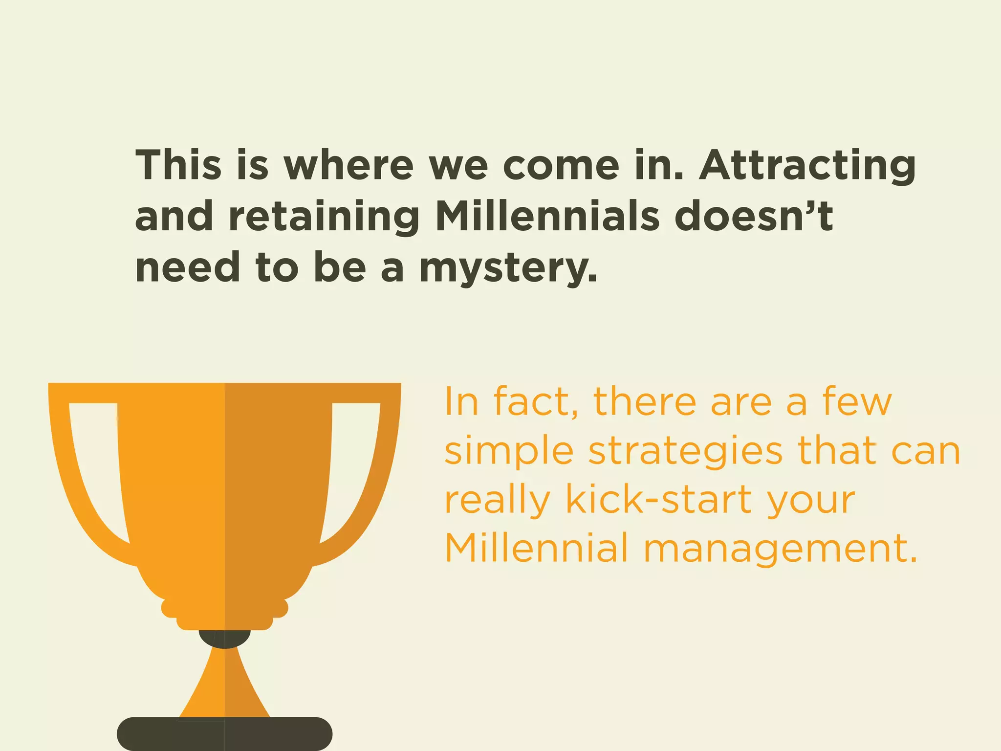 This is where we come in. Attracting 
and retaining Millennials doesn’t 
need to be a mystery. 
In fact, there are a few 
simple strategies that can 
really kick-start your 
Millennial management. 
 