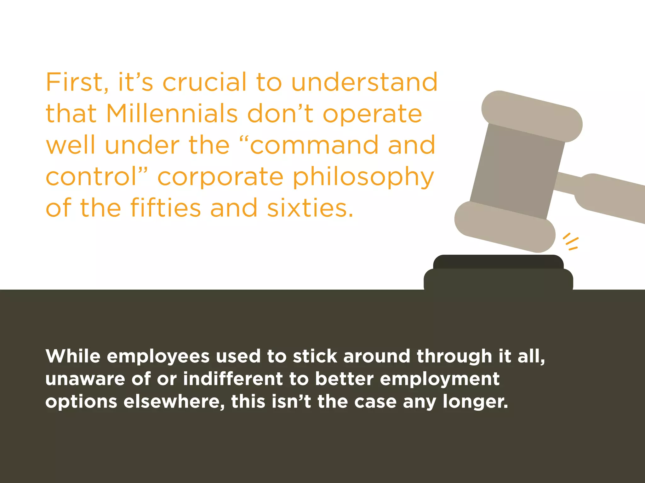 First, it’s crucial to understand 
that Millennials don’t operate 
well under the “command and 
control” corporate philosophy 
of the fifties and sixties. 
While employees used to stick around through it all, 
unaware of or indifferent to better employment 
options elsewhere, this isn’t the case any longer. 
 