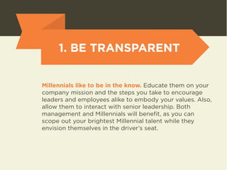 1. BE TRANSPARENT 
Millennials like to be in the know. Educate them on your 
company mission and the steps you take to encourage 
leaders and employees alike to embody your values. Also, 
allow them to interact with senior leadership. Both 
management and Millennials will benefit, as you can 
scope out your brightest Millennial talent while they 
envision themselves in the driver’s seat. 
 