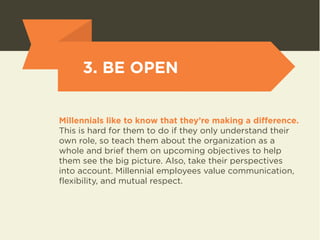 3. BE OPEN 
Millennials like to know that they’re making a difference. 
This is hard for them to do if they only understand their 
own role, so teach them about the organization as a 
whole and brief them on upcoming objectives to help 
them see the big picture. Also, take their perspectives 
into account. Millennial employees value communication, 
flexibility, and mutual respect. 
 