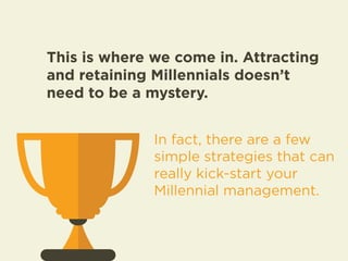 This is where we come in. Attracting 
and retaining Millennials doesn’t 
need to be a mystery. 
In fact, there are a few 
simple strategies that can 
really kick-start your 
Millennial management. 
 