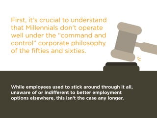 First, it’s crucial to understand 
that Millennials don’t operate 
well under the “command and 
control” corporate philosophy 
of the fifties and sixties. 
While employees used to stick around through it all, 
unaware of or indifferent to better employment 
options elsewhere, this isn’t the case any longer. 
 