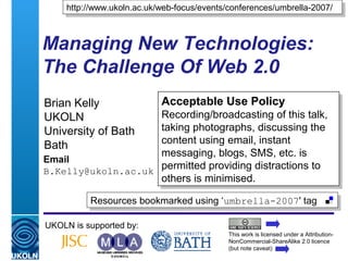 A centre of expertise in digital information management
Managing New Technologies:
The Challenge Of Web 2.0
Brian Kelly
UKOLN
University of Bath
Bath
Email
B.Kelly@ukoln.ac.uk
UKOLN is supported by:
http://www.ukoln.ac.uk/web-focus/events/conferences/umbrella-2007/http://www.ukoln.ac.uk/web-focus/events/conferences/umbrella-2007/
This work is licensed under a Attribution-
NonCommercial-ShareAlike 2.0 licence
(but note caveat)
Resources bookmarked using ‘umbrella-2007' tagResources bookmarked using ‘umbrella-2007' tag
Acceptable Use Policy
Recording/broadcasting of this talk,
taking photographs, discussing the
content using email, instant
messaging, blogs, SMS, etc. is
permitted providing distractions to
others is minimised.
Acceptable Use Policy
Recording/broadcasting of this talk,
taking photographs, discussing the
content using email, instant
messaging, blogs, SMS, etc. is
permitted providing distractions to
others is minimised.
 