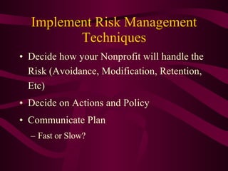 Implement Risk Management Techniques Decide how your Nonprofit will handle the Risk (Avoidance, Modification, Retention, Etc) Decide on Actions and Policy Communicate Plan Fast or Slow? 