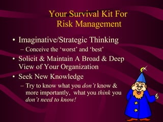 Your Survival Kit For  Risk Management Imaginative/Strategic Thinking Conceive the ‘worst’ and ‘best’ Solicit & Maintain A Broad & Deep View of Your Organization Seek New Knowledge  Try to know what you  don’t  know & more importantly,  what you  think  you  don’t need to know! 