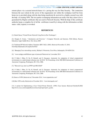 International Journal of Modern Trends in Engineering and Research (IJMTER)
Volume 02, Issue 01, [January - 2015] e-ISSN: 2349-9745, p-ISSN: 2393-8161
@IJMTER-2014, All rights Reserved 82
remote places via a secured network hence it is paving the way for Data Security. The connection
between the user (client) & the server of the organization not within the workplace itself but from
home too is provided along with the data being transferred & received in a highly secured way with
the help of creating VPN. The two parties exchanging information are really who they claim to be is
guaranteed by Digital certificates that are used in Network Security. With the help of this certificate
authority keeps a complete list of all the certificates issued by it along with the information on their
status: valid, expired, or revoked.
REFERENCES
[1]. Daniel Kasza,”Virtual Private Network Using Peer-to-Peer Techniques”.
[2]. Douglas E. Comer, “ Introduction and Overview ”, Computer Networks and Internets, Fifth Edition, Pearson
Education, Upper Saddle River, New Jersey.2009
[3]. Traditional IP Network Address Translator (RFC 3022). (2001). Retrieved November 15, 2010,
from http://datatracker.ietf.org/doc/rfc3022/
[4] . Managing Cisco networking security, Michael J. Wenstrom, Cisco Press, Indianapolis, IN 46290 USA
[5]. “www.techpp.com/Different types of protocals”Retrieved on 2 november 2014
[6]. P. Ruth, J. Rhee, D. Xu, R. Kennell, and S. Goasguen. Autonomic live adaptation of virtual computational
environments in a multi-domain infrastruc-ture. In ICAC ’06: Proceedings of the 2006 IEEE International Conference on
Autonomic Computing, Washington, DC, USA, 2006.
[7]. "Microsoft says don't use PPTP and MS-CHAP"
[8]. P. Ruth, J. Rhee, D. Xu, R. Kennell, and S. Goasguen. Autonomic live adaptation of virtual computational
environments in a multi-domain infrastruc-ture. In ICAC ’06: Proceedings of the 2006 IEEE International Conference on
Autonomic Computing, Washington, DC, USA, 2006.
[9]. Basics of VPN ,Retrieved on 2 November 2014, “www.topnettricks.com”
[10].How VPN works, Retrieved on 30 october 2014 , “www.howtogeek.com”.
[11]. A primer for Implementing a Cisco Virtual Private Network. (1999). Cisco System. Retrieved October28,2002
http://www.cisco.com/warp/public/cc/so/neso/vpn/vpne/vpn21_rg.htm.
 