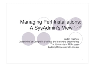 Managing Perl Installations:
    A SysAdmin’s View 1,2,3

                                          Baden Hughes
Department of Computer Science and Software Engineering
                             The University of Melbourne
                           badenh@csse.unimelb.edu.au




                                                           1