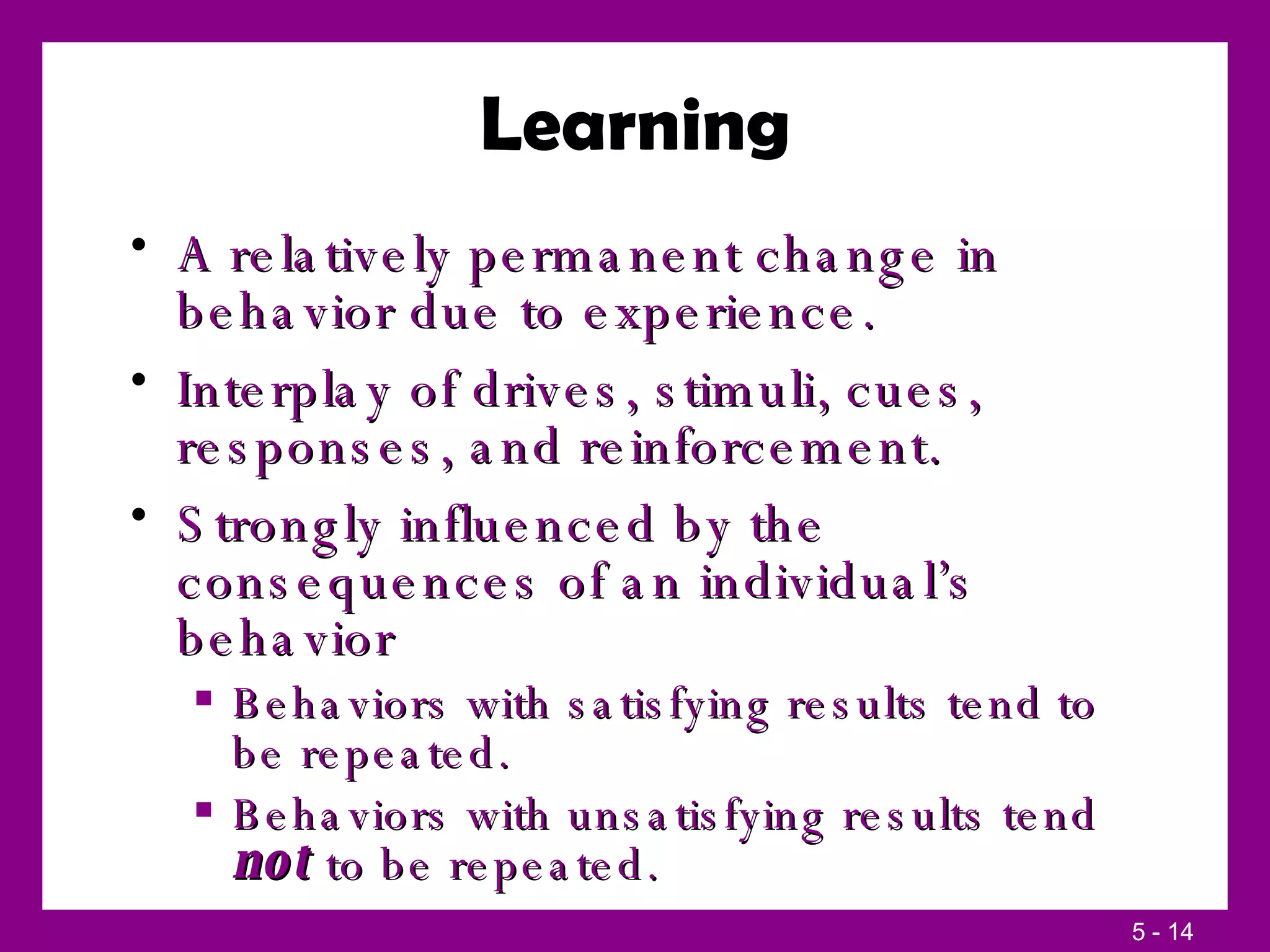 Learning A relatively permanent change in behavior due to experience. Interplay of drives, stimuli, cues, responses, and reinforcement. Strongly influenced by the consequences of an individual’s behavior Behaviors with satisfying results tend to be repeated. Behaviors with unsatisfying results tend  not  to be repeated. 