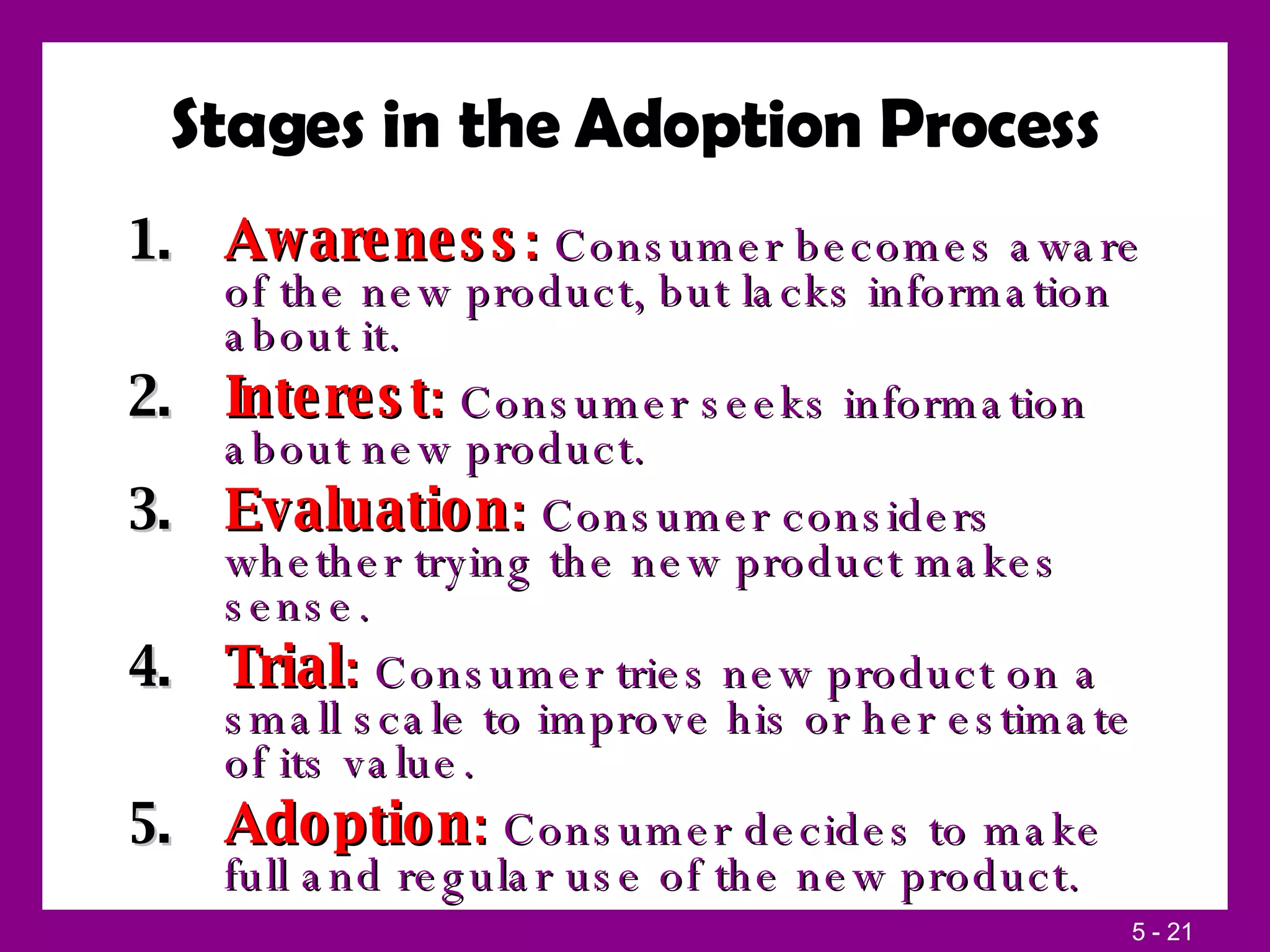Stages in the Adoption Process Awareness :  Consumer becomes aware of the new product, but lacks information about it. Interest :  Consumer seeks information about new product. Evaluation :  Consumer considers whether trying the new product makes sense. Trial :  Consumer tries new product on a small scale to improve his or her estimate of its value. Adoption :  Consumer decides to make full and regular use of the new product. 