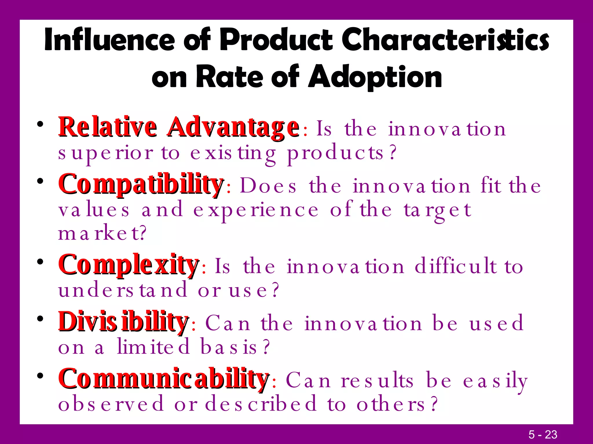 Influence of Product Characteristics on Rate of Adoption Relative Advantage :  Is the innovation superior to existing products? Compatibility :  Does the innovation fit the values and experience of the target market? Complexity :  Is the innovation difficult to understand or use? Divisibility :  Can the innovation be used on a limited basis? Communicability :  Can results be easily observed or described to others? 