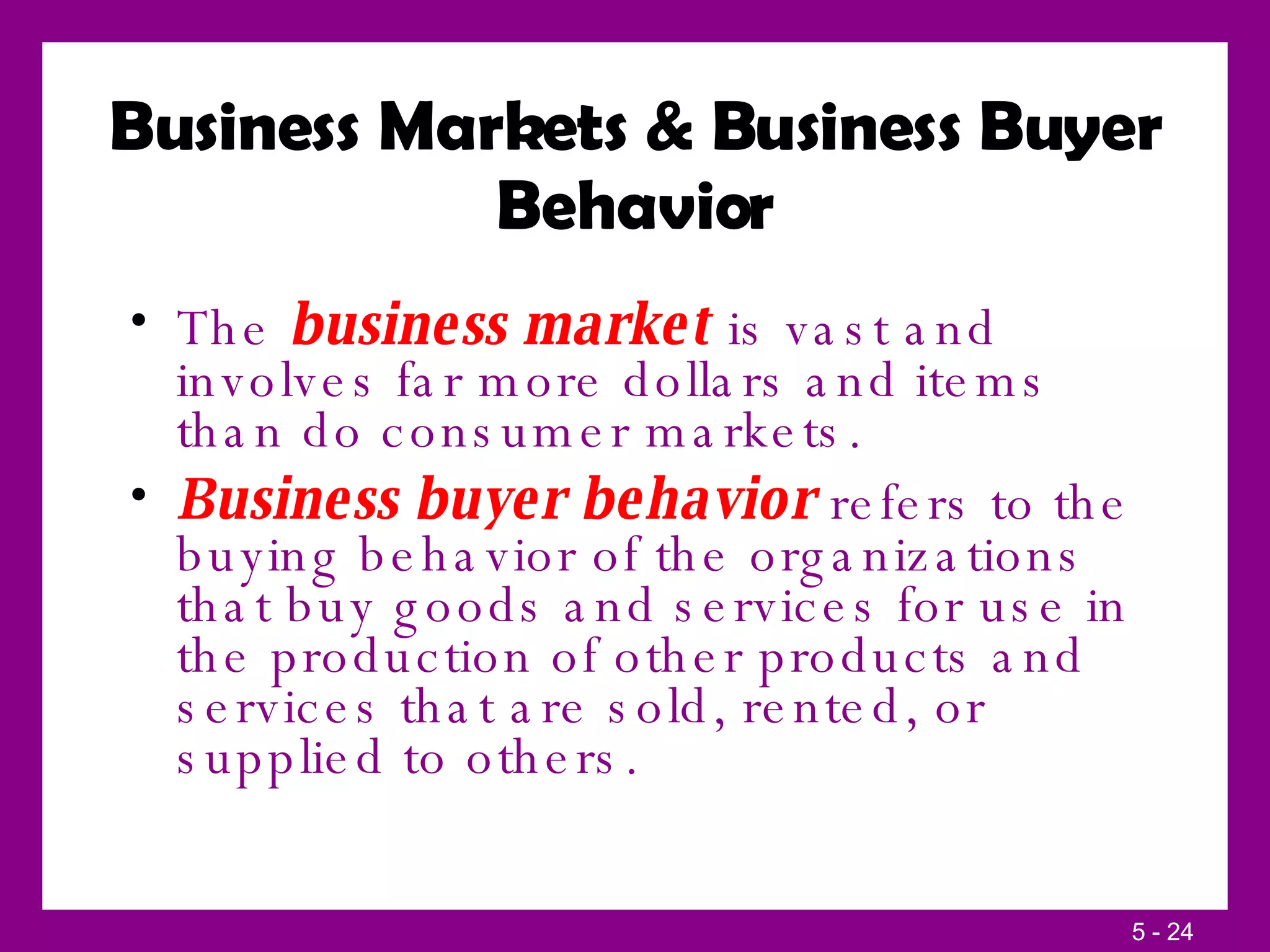Business Markets & Business Buyer Behavior The  business market  is vast and involves far more dollars and items than do consumer markets. Business buyer behavior  refers to the buying behavior of the organizations that buy goods and services for use in the production of other products and services that are sold, rented, or supplied to others. 