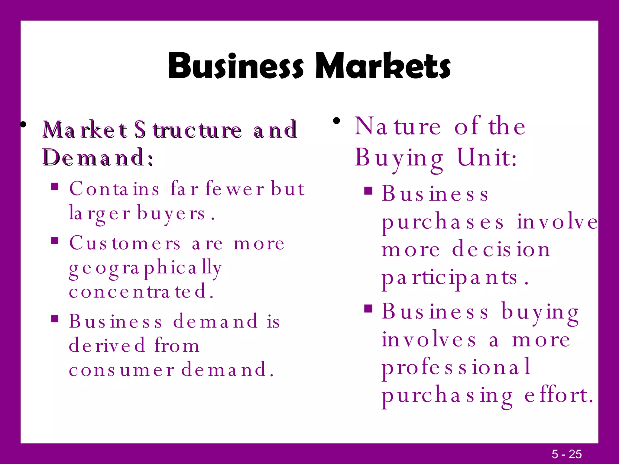 Business Markets Market Structure and Demand: Contains far fewer but larger buyers. Customers are more geographically concentrated. Business demand is derived from consumer demand. Nature of the Buying Unit: Business purchases involve more decision participants. Business buying involves a more professional purchasing effort. 