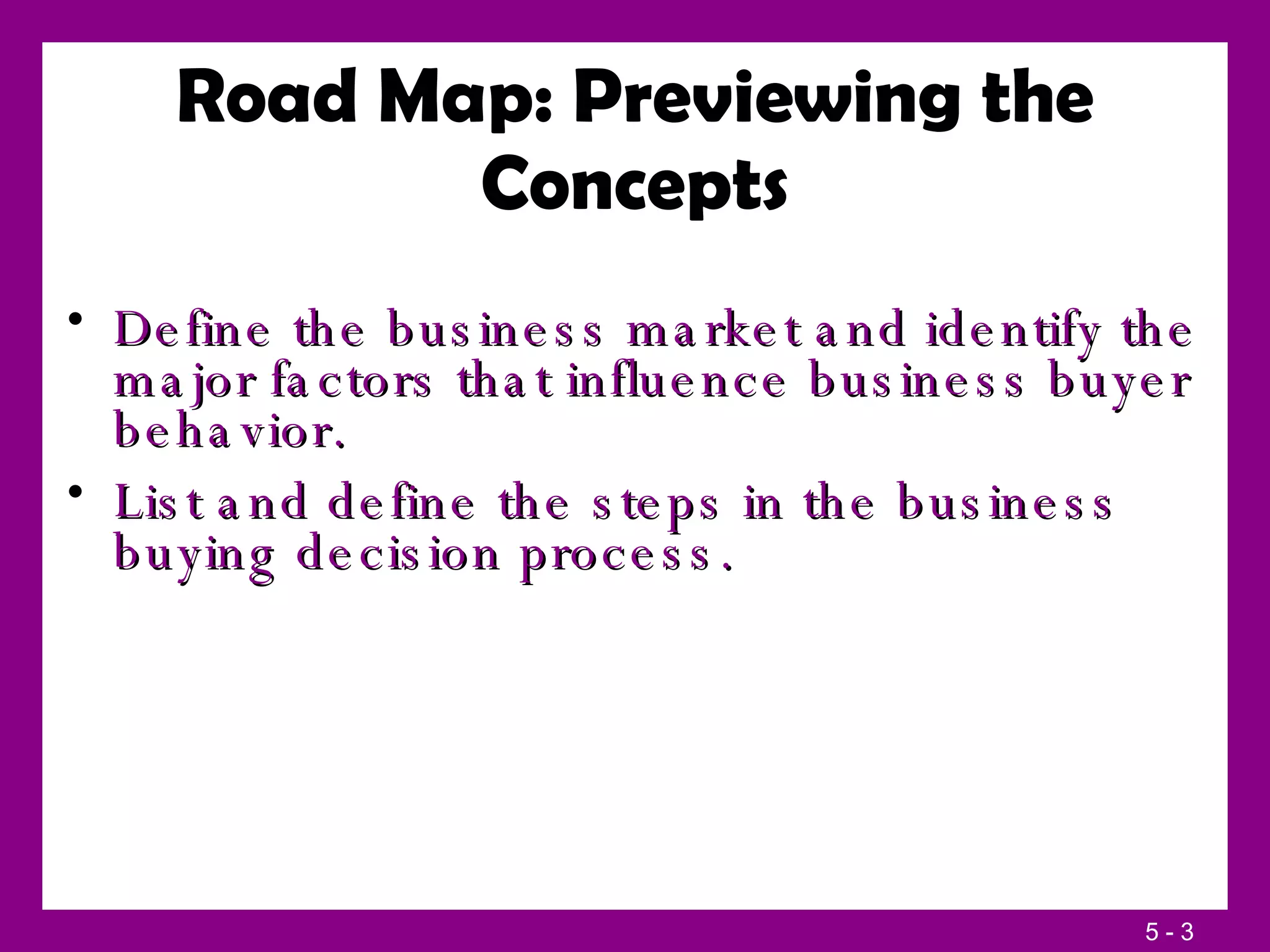 Define the business market and identify the major factors that influence business buyer behavior. List and define the steps in the business buying decision process. Road Map: Previewing the Concepts 