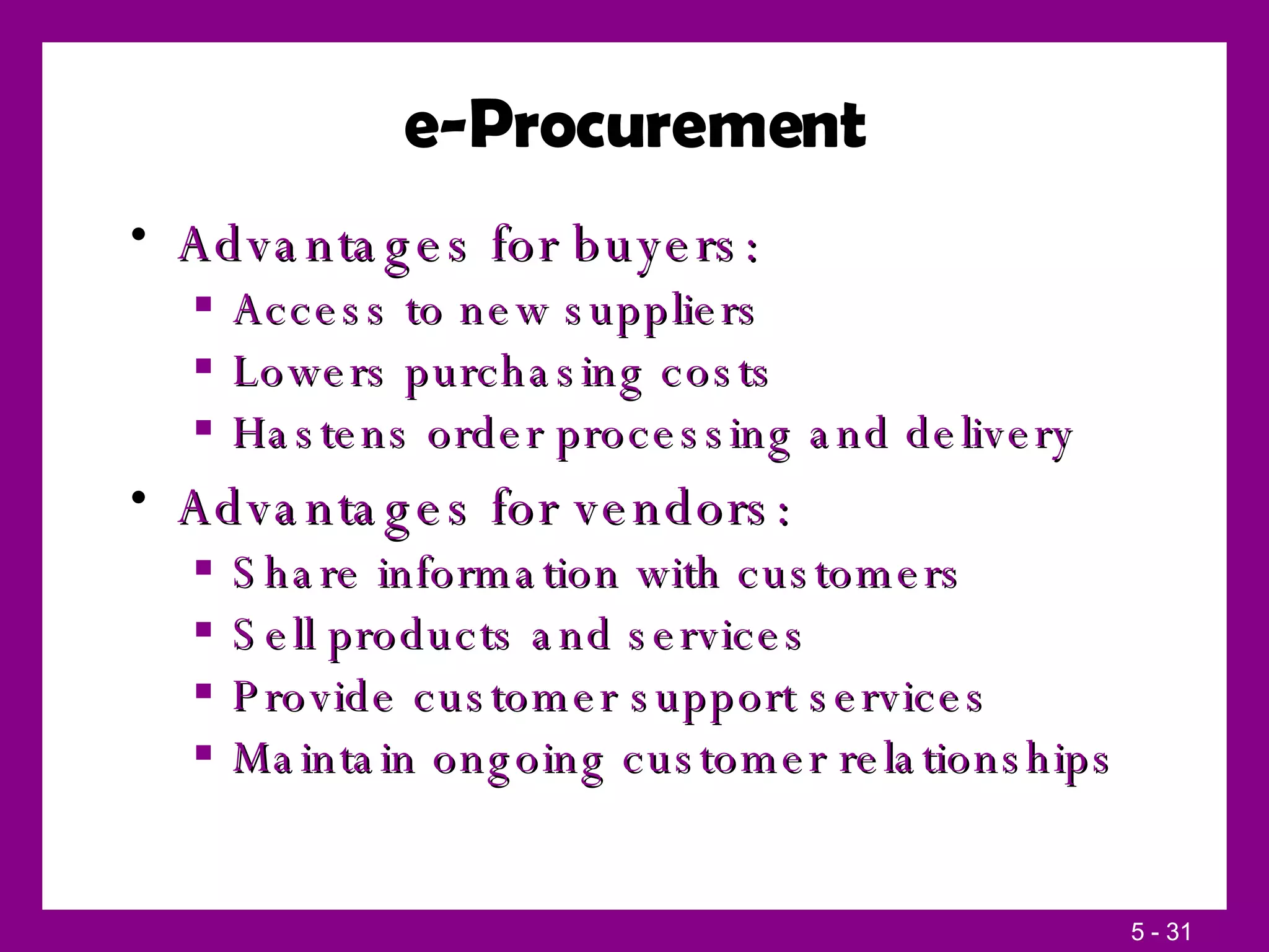 e-Procurement Advantages for buyers: Access to new suppliers Lowers purchasing costs Hastens order processing and delivery Advantages for vendors: Share information with customers Sell products and services Provide customer support services Maintain ongoing customer relationships 