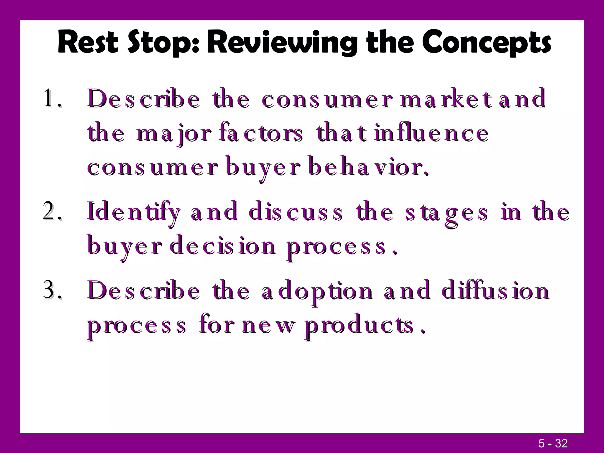 Rest Stop: Reviewing the Concepts Describe the consumer market and the major factors that influence consumer buyer behavior. Identify and discuss the stages in the buyer decision process. Describe the adoption and diffusion process for new products. 