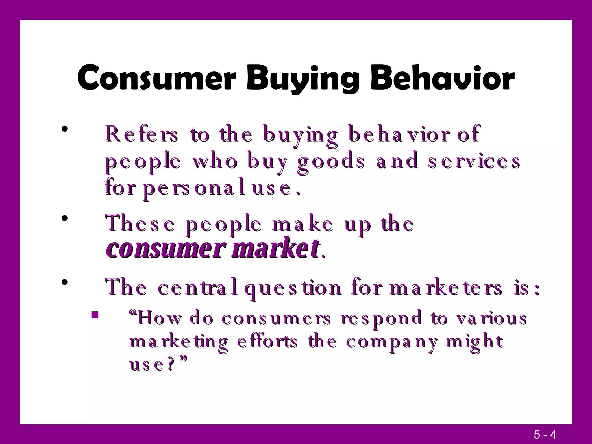 Consumer Buying Behavior Refers to the buying behavior of people who buy goods and services for personal use. These people make up the  consumer market . The central question for marketers is: “ How do consumers respond to various marketing efforts the company might use?” 