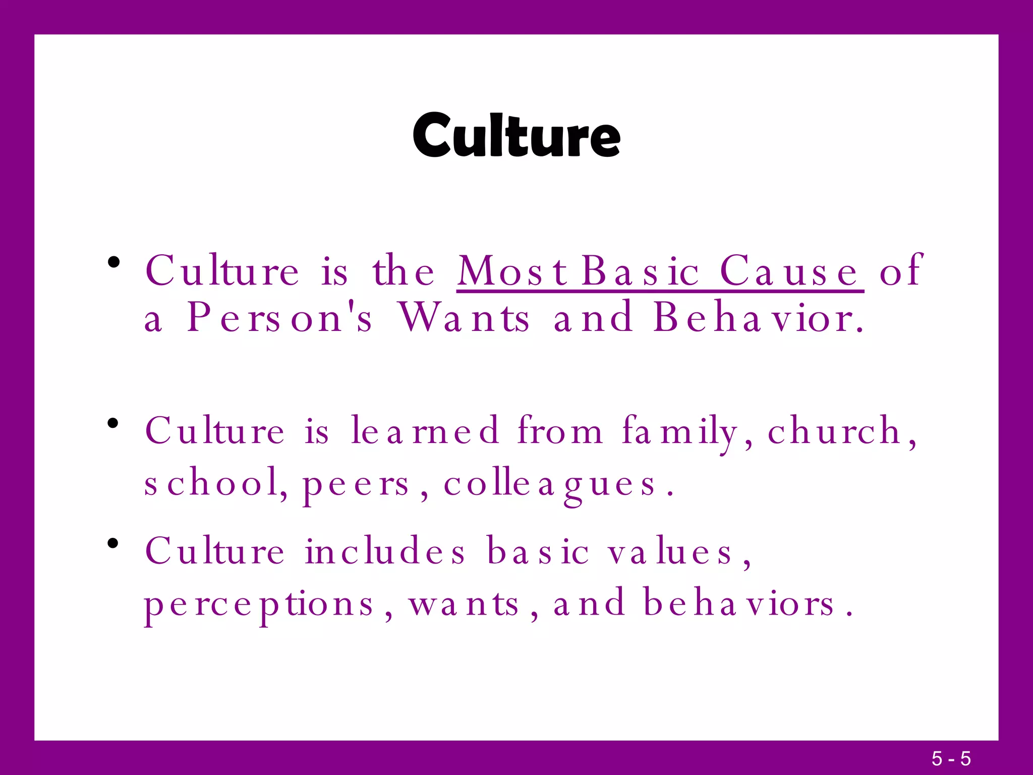 Culture Culture is the  Most Basic Cause  of a Person's Wants and Behavior. Culture is learned from family, church, school, peers, colleagues. Culture includes basic values, perceptions, wants, and behaviors. 