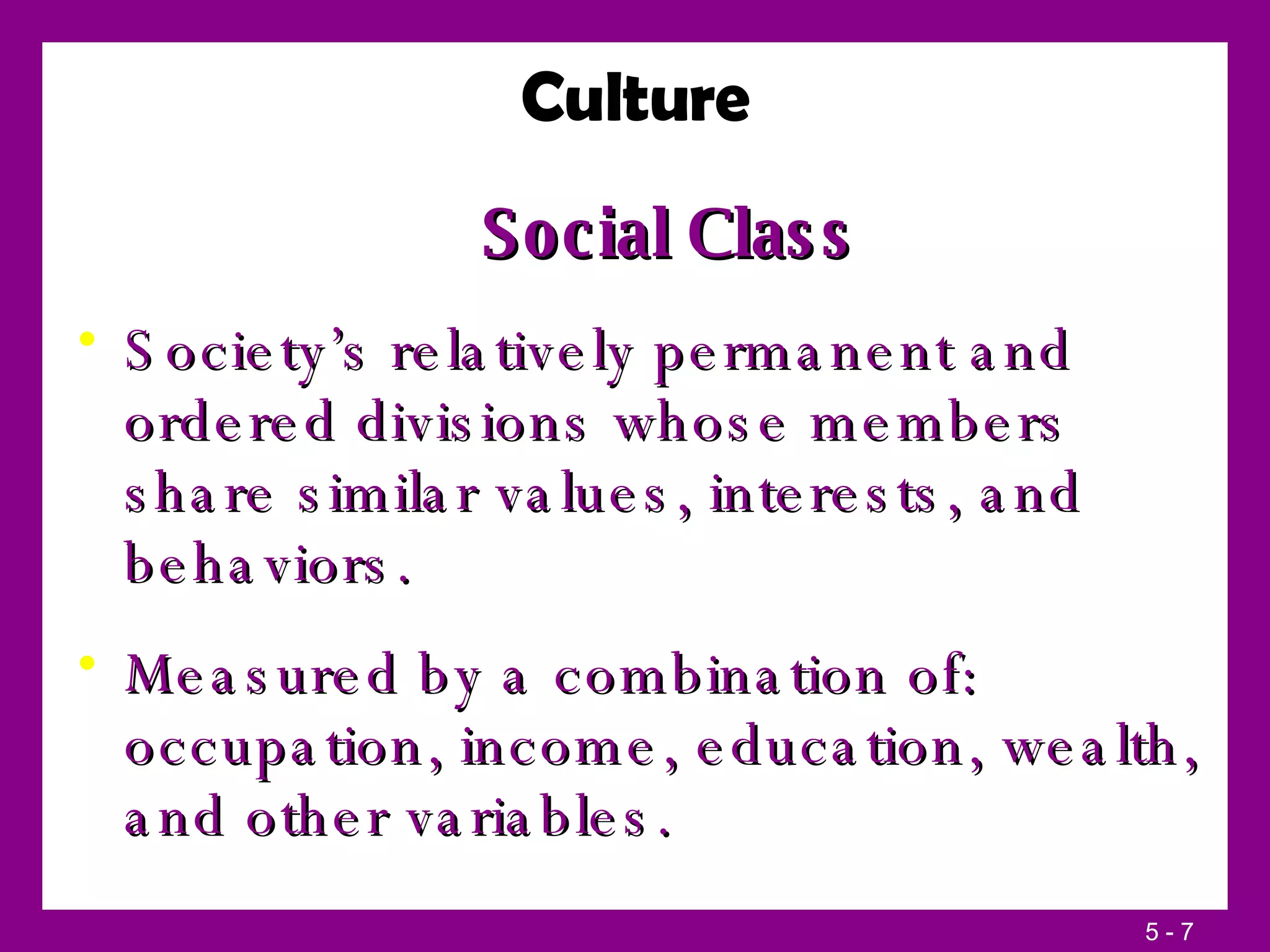 Social Class Society’s relatively permanent and ordered divisions whose members share similar values, interests, and behaviors. Measured by a combination of: occupation, income, education, wealth, and other variables. Culture 
