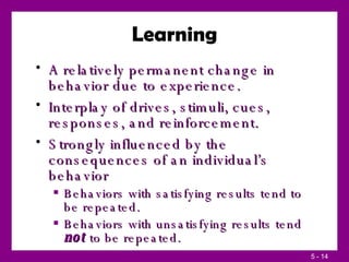 Learning A relatively permanent change in behavior due to experience. Interplay of drives, stimuli, cues, responses, and reinforcement. Strongly influenced by the consequences of an individual’s behavior Behaviors with satisfying results tend to be repeated. Behaviors with unsatisfying results tend  not  to be repeated. 