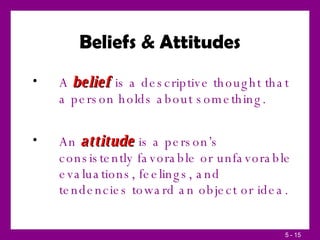 Beliefs & Attitudes A  belief  is a descriptive thought that a person holds about something. An  attitude  is a person’s consistently favorable or unfavorable evaluations, feelings, and tendencies toward an object or idea. 