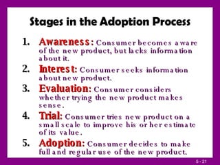 Stages in the Adoption Process Awareness :  Consumer becomes aware of the new product, but lacks information about it. Interest :  Consumer seeks information about new product. Evaluation :  Consumer considers whether trying the new product makes sense. Trial :  Consumer tries new product on a small scale to improve his or her estimate of its value. Adoption :  Consumer decides to make full and regular use of the new product. 