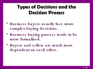 Types of Decisions and the Decision Process Business buyers usually face more complex buying decisions. Business buying process tends to be more formalized. Buyers and sellers are much more dependent on each other. 