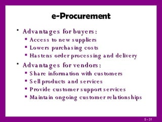 e-Procurement Advantages for buyers: Access to new suppliers Lowers purchasing costs Hastens order processing and delivery Advantages for vendors: Share information with customers Sell products and services Provide customer support services Maintain ongoing customer relationships 