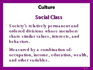 Social Class Society’s relatively permanent and ordered divisions whose members share similar values, interests, and behaviors. Measured by a combination of: occupation, income, education, wealth, and other variables. Culture 