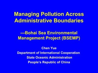 Managing Pollution Across
Administrative Boundaries
—Bohai Sea Environmental
Management Project (BSEMP)
Chen Yue
Department of International Cooperation
State Oceanic Administration
People’s Republic of China
 
