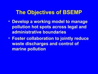 The Objectives of BSEMP
• Develop a working model to manage
pollution hot spots across legal and
administrative boundaries
• Foster collaboration to jointly reduce
waste discharges and control of
marine pollution
 
