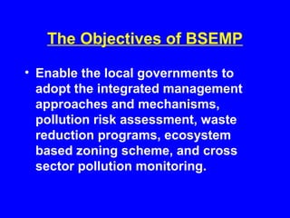 The Objectives of BSEMP
• Enable the local governments to
adopt the integrated management
approaches and mechanisms,
pollution risk assessment, waste
reduction programs, ecosystem
based zoning scheme, and cross
sector pollution monitoring.
 