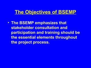 The Objectives of BSEMP
• The BSEMP emphasizes that
stakeholder consultation and
participation and training should be
the essential elements throughout
the project process.
 