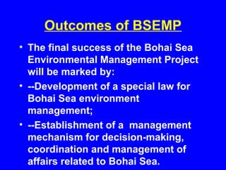 Outcomes of BSEMP
• The final success of the Bohai Sea
Environmental Management Project
will be marked by:
• --Development of a special law for
Bohai Sea environment
management;
• --Establishment of a management
mechanism for decision-making,
coordination and management of
affairs related to Bohai Sea.
 