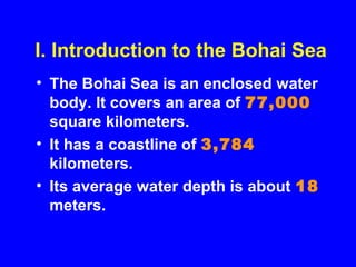 I. Introduction to the Bohai Sea
• The Bohai Sea is an enclosed water
body. It covers an area of 77,000
square kilometers.
• It has a coastline of 3,784
kilometers.
• Its average water depth is about 18
meters.
 
