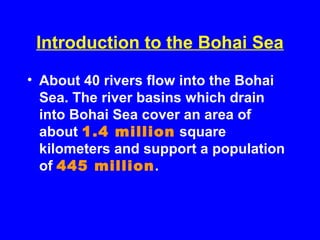 Introduction to the Bohai Sea
• About 40 rivers flow into the Bohai
Sea. The river basins which drain
into Bohai Sea cover an area of
about 1.4 million square
kilometers and support a population
of 445 million.
 