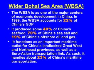 Wider Bohai Sea Area (WBSA)
• The WBSA is as one of the major centers
of economic development in China. In
1999, the WBSA accounts for 22% of
China’s GDP.
• It produced some 40% of China’s
seafood, 70% of China’s sea salt and
19% of China’s offshore oil and gas.
• It functions as an important maritime
outlet for China’s landlocked Great West
and Northeast provinces, as well as a
Euro-Asian transportation link. As such, it
handles about 23% of China’s maritime
transportation.
 